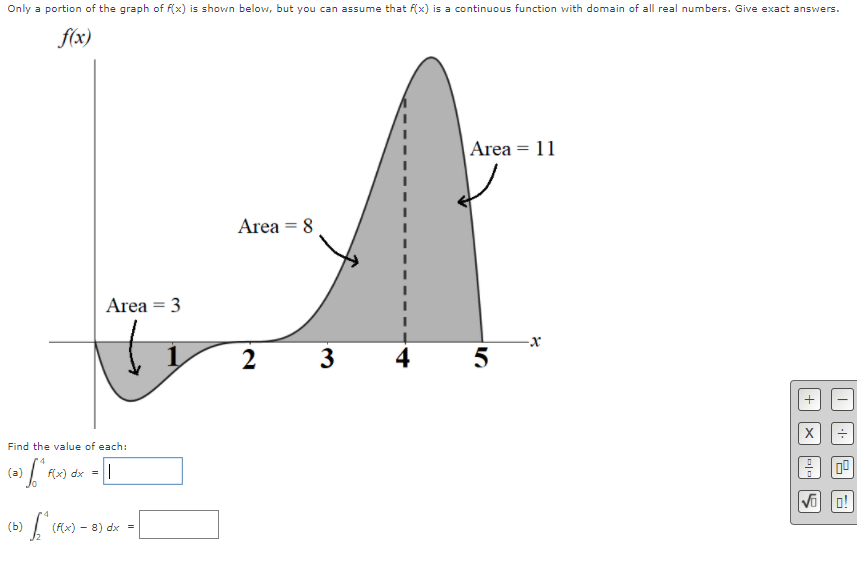 Only a portion of the graph of f(x) is shown below, but you can assume that f(x) is a continuous function with domain of all real numbers. Give exact answers.
f(x)
Area = 11
Area = 8
Area = 3
-x
2 3
5
Find the value of each:
(a)
f(x) dx -
Vi
o!
(b)
(F(x) - 8) dx =
