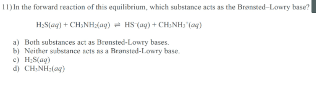 11) In the forward reaction of this equilibrium, which substance acts as the Brønsted-Lowry base?
H;S(ag) + CH;NH:(aq) = HS (aq) + CH3NH; "(aq)
a) Both substances act as Brønsted-Lowry bases.
b) Neither substance acts as a Brønsted-Lowry base.
c) H2S(aq)
d) CH;NH;(aq)
