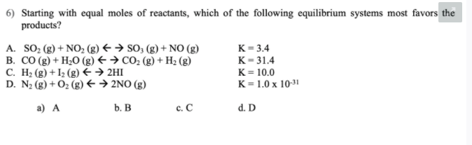 6) Starting with equal moles of reactants, which of the following equilibrium systems most favors the
products?
A. SO; (g) + NO, (g) € → SO; (g) + NO (g)
B. CO (g) + H2O (g) € → CO2 (g) + H2 (g)
C. H2 (g) + I2 (g) E → 2HI
D. N2 (g) + O2 (g) +→ 2NO (g)
K = 3.4
К-31.4
K = 10.0
K = 1.0 x 10-31
а) А
b. В
c. C
d. D
