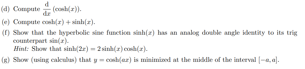 d
(d) Compute
(cosh(x)).
dx
(e) Compute cosh(x)+ sinh(x).
(f) Show that the hyperbolic sine function sinh(x) has an analog double angle identity to its trig
counterpart sin(x).
Hint: Show that sinh(2x) = 2 sinh(x) cosh(x).
(g) Show (using calculus) that y = cosh(ax) is minimized at the middle of the interval [-a, a).
