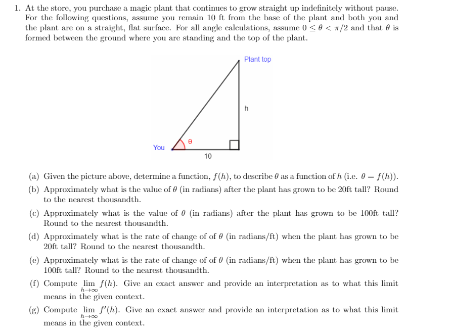 1. At the store, you purchase a magic plant that continues to grow straight up indefinitely without pause.
For the following questions, assume you remain 10 ft from the base of the plant and both you and
the plant are on a straight, flat surface. For all angle calculations, assume 0 < 0 < T/2 and that 0 is
formed between the ground where you are standing and the top of the plant.
Plant top
You
10
(a) Given the picture above, determine a function, f(h), to describe 0 as a function of h (i.e. 0 = f(h)).
(b) Approximately what is the value of 0 (in radians) after the plant has grown to be 20ft tall? Round
to the nearest thousandth.
(c) Approximately what is the value of 0 (in radians) after the plant has grown to be 100ft tall?
Round to the nearest thousandth.
(d) Approximately what is the rate of change of of 0 (in radians/ft) when the plant has grown to be
20ft tall? Round to the nearest thousandth.
(c) Approximately what is the rate of change of of 0 (in radians/ft) when the plant has grown to be
100ft tall? Round to the nearest thousandth.
(f) Compute lim f(h). Give an exact answer and provide an interpretation as to what this limit
means in the given context.
(g) Compute lim f'(h). Give an exact answer and provide an interpretation as to what this limit
means in the given context.
