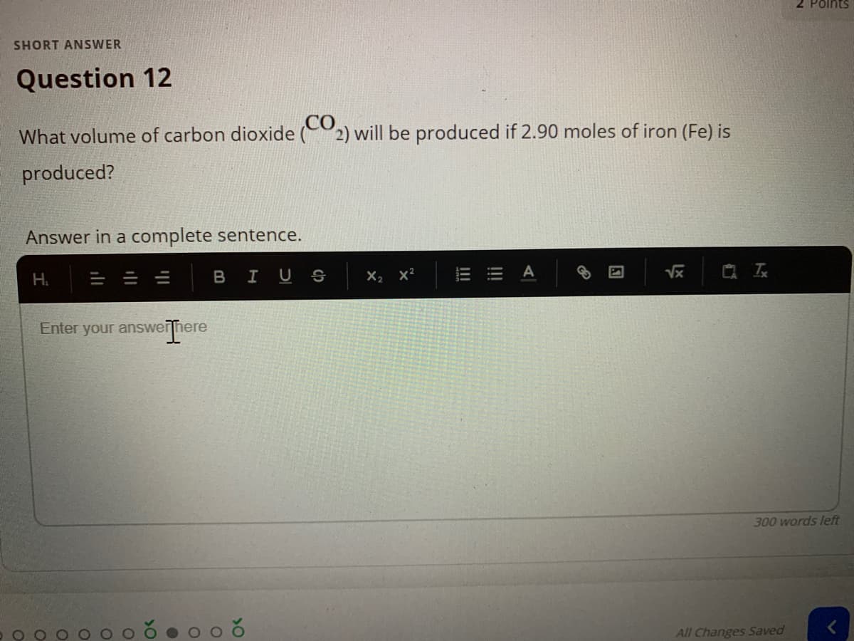 2 Points
SHORT ANSWER
Question 12
What volume of carbon dioxide (2) will be produced if 2.90 moles of iron (Fe) is
produced?
Answer in a complete sentence.
BIUS
| 云
H.
X2
Enter your answerjhere
verTher
300 words left
All Changes Saved
