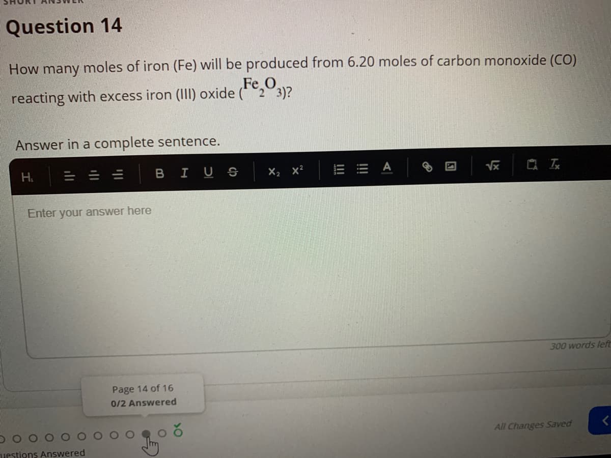 Question 14
How many moles of iron (Fe) will be produced from 6.20 moles of carbon monoxide (CO)
Fe O
reacting with excess iron (II) oxide (*23)?
Answer in a complete sentence.
H.
BIU S
X2 x2
=出 A
Enter your answer here
300 words left
Page 14 of 16
0/2 Answered
All Changes Saved
uestions Answered
