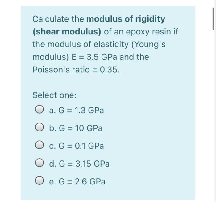 Calculate the modulus of rigidity
(shear modulus) of an epoxy resin if
the modulus of elasticity (Young's
modulus) E = 3.5 GPa and the
Poisson's ratio = 0.35.
Select one:
O a. G = 1.3 GPa
Ob. G= 10 GPa
O c. G = 0.1 GPa
Od. G= 3.15 GPa
e. G = 2.6 GPa