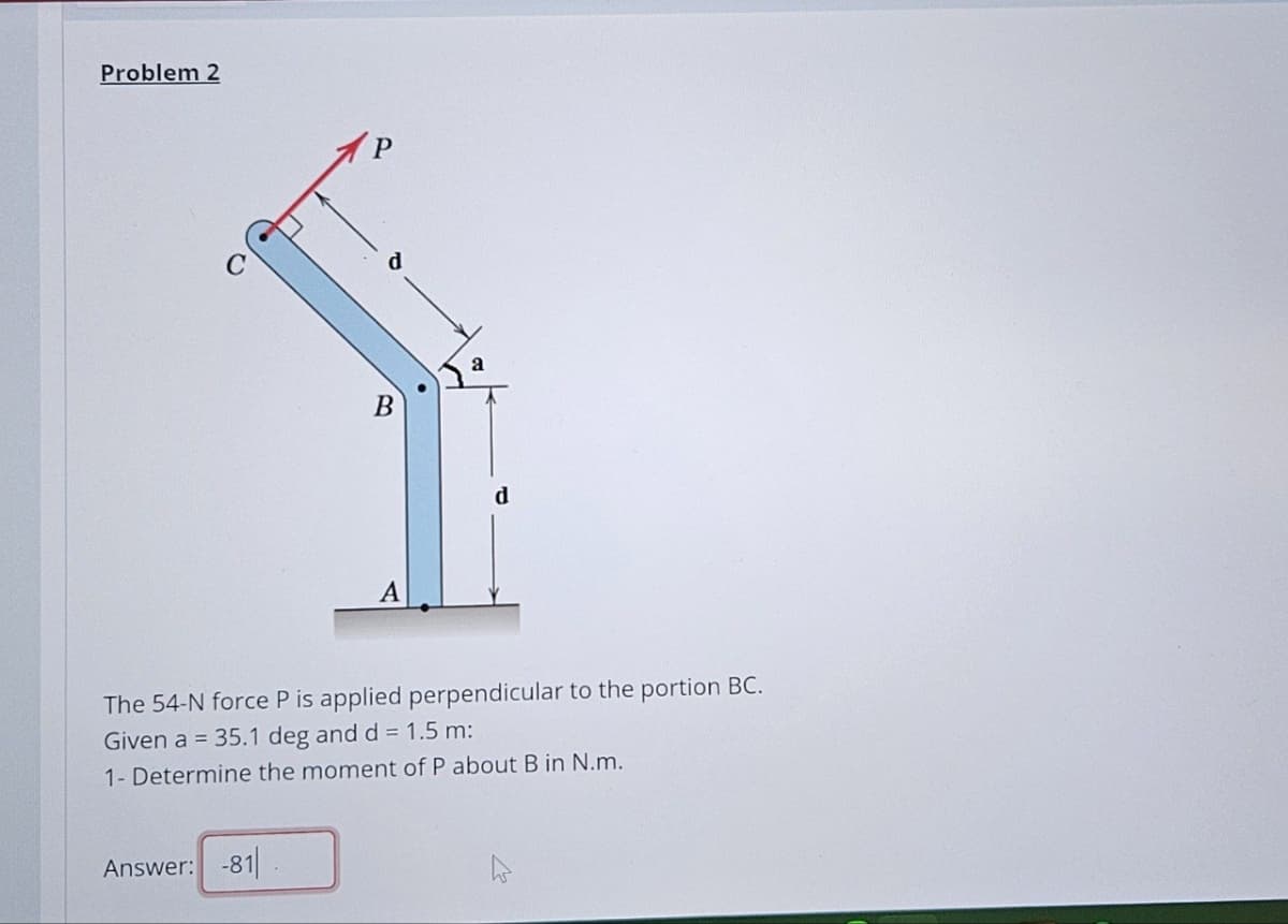 Problem 2
B
a
A
d
The 54-N force P is applied perpendicular to the portion BC.
Given a = 35.1 deg and d = 1.5 m:
1- Determine the moment of P about B in N.m.
Answer: -81