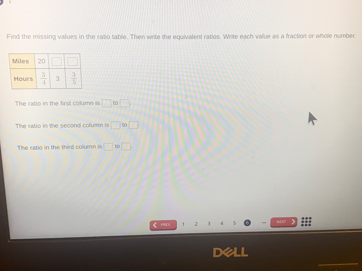 Find the missing values in the ratio table. Then write the equivalent ratios. Write each value as a fraction or whole number.
Miles
20 O
3
Hours
3
The ratio in the first column is
to
The ratio in the second column is
to.
The ratio in the third column is to.
NEXT
< PREV
2 3 4
DELL
3.

