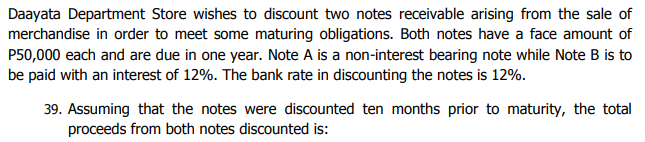 Daayata Department Store wishes to discount two notes receivable arising from the sale of
merchandise in order to meet some maturing obligations. Both notes have a face amount of
P50,000 each and are due in one year. Note A is a non-interest bearing note while Note B is to
be paid with an interest of 12%. The bank rate in discounting the notes is 12%.
39. Assuming that the notes were discounted ten months prior to maturity, the total
proceeds from both notes discounted is:
