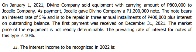 On January 1, 2021, Divino Company sold equipment with carrying amount of P800,000 to
Jocelle Company. As payment, Jocelle gave Divino Company a P1,200,000 note. The note bears
an interest rate of 5% and is to be repaid in three annual installments of P400,000 plus interest
on outstanding balance. The first payment was received on December 31, 2021. The market
price of the equipment is not readily determinable. The prevailing rate of interest for notes of
this type is 10%.
33. The interest income to be recognized in 2022 is:
