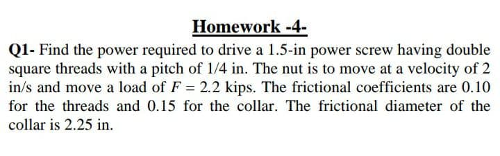 Homework -4-
Q1- Find the power required to drive a 1.5-in power screw having double
square threads with a pitch of 1/4 in. The nut is to move at a velocity of 2
in/s and move a load of F = 2.2 kips. The frictional coefficients are 0.10
for the threads and 0.15 for the collar. The frictional diameter of the
collar is 2.25 in.
