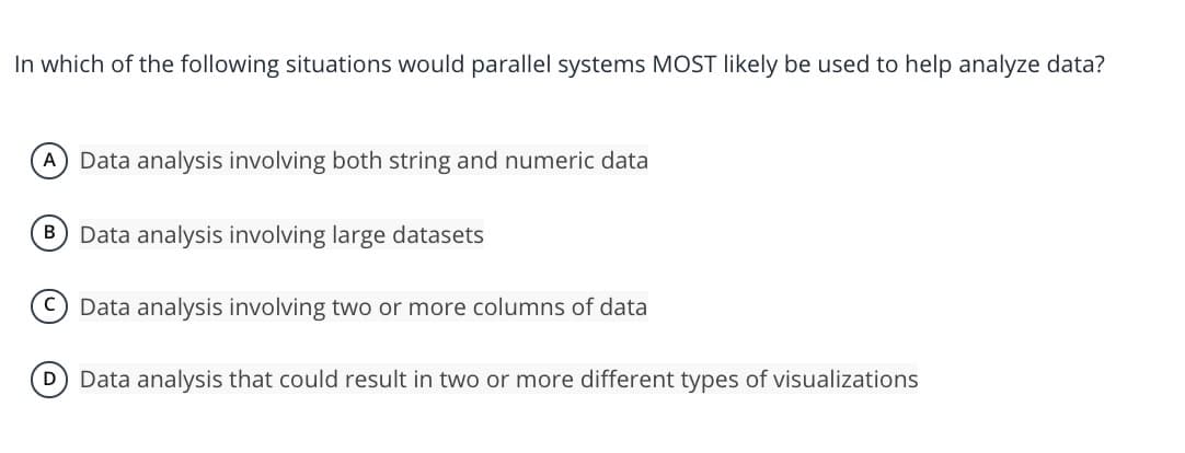 In which of the following situations would parallel systems MOST likely be used to help analyze data?
Data analysis involving both string and numeric data
B Data analysis involving large datasets
Data analysis involving two or more columns of data
D Data analysis that could result in two or more different types of visualizations
