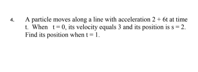 A particle moves along a line with acceleration 2 + 6t at time
t. When t= 0, its velocity equals 3 and its position is s = 2.
Find its position when t = 1.
%3D
4.
