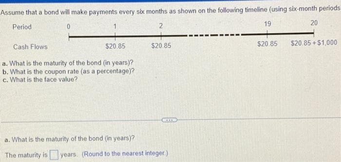 Assume that a bond will make payments every six months as shown on the following timeline (using six-month periods
19
20
Period
1
$20.85
$20.85
$20.85
$20.85 +$1.000
Cash Flows
a. What is the maturity of the bond (in years)?
b. What is the coupon rate (as a percentage)?
c. What is the face value?
a. What is the maturity of the bond (in years)?
The maturity is
years
(Round to the nearest integer).
