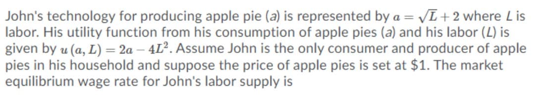 John's technology for producing apple pie (a) is represented by a = VL+ 2 where L is
labor. His utility function from his consumption of apple pies (a) and his labor (2) is
given by u (a, L) = 2a – 4L². Assume John is the only consumer and producer of apple
pies in his household and suppose the price of apple pies is set at $1. The market
equilibrium wage rate for John's labor supply is
%3D

