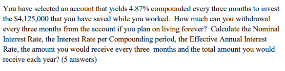 You have selected an account that yields 4.87% compounded every three months to invest
the $4,125,000 that you have saved while you worked. How much can you withdrawal
every three months from the account if you plan on living forever? Calculate the Nominal
Interest Rate, the Interest Rate per Compounding period, the Effective Annual Interest
Rate, the amount you would receive every three months and the total amount you would
receive each year? (5 answers)
