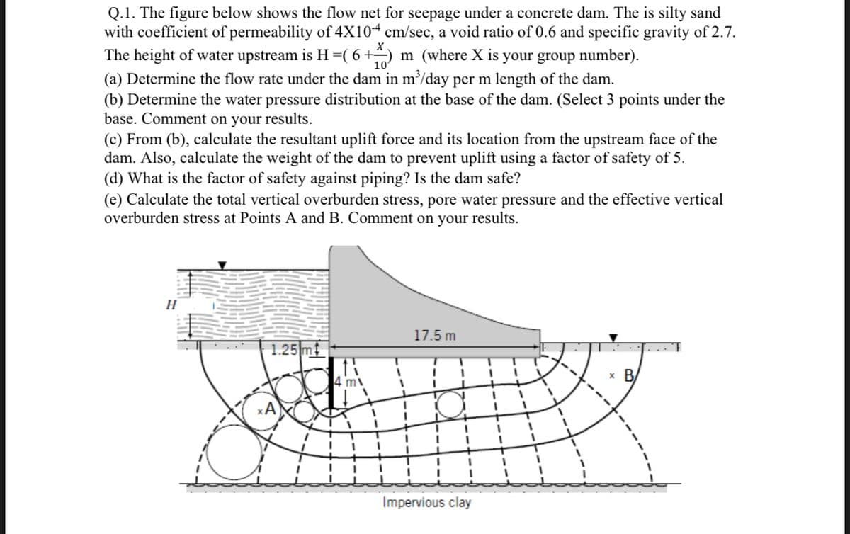 Q.1. The figure below shows the flow net for seepage under a concrete dam. The is silty sand
with coefficient of permeability of 4X104 cm/sec, a void ratio of 0.6 and specific gravity of 2.7.
The height of water upstream is H=( 6+÷) m (where X is your group number).
(a) Determine the flow rate under the dam in m/day per m length of the dam.
(b) Determine the water pressure distribution at the base of the dam. (Select 3 points under the
base. Comment on your results.
(c) From (b), calculate the resultant uplift force and its location from the upstream face of the
dam. Also, calculate the weight of the dam to prevent uplift using a factor of safety of 5.
(d) What is the factor of safety against piping? Is the dam safe?
(e) Calculate the total vertical overburden stress, pore water pressure and the effective vertical
overburden stress at Points A and B. Comment on your results.
H
17.5 m
1.25 mt
x B
4 m
%3D
3D
Impervious clay
