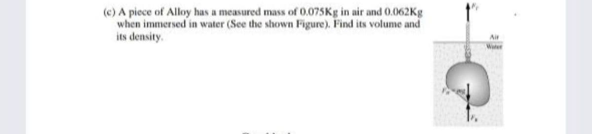 (c) A piece of Alloy has a measured mass of 0.075Kg in air and 0.062Kg
when immersed in water (See the shown Figure). Find its volume and
its density.
Air
Weter
