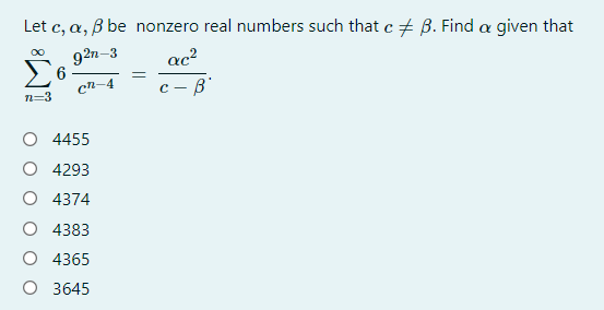 Let c, a, B be nonzero real numbers such that c + B. Find a given that
92n-3
ac?
с — в
cn-4
n=3
O 4455
O 4293
O 4374
O 4383
O 4365
O 3645
