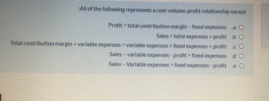 :All of the following represents a cost-volume-profit relationship except
Profit = total contribution margin - fixed expenses
.a O
Sales = total expenses + profit .b O
Total contribution margin + variable expenses = variable expenses + fixed expenses + profit .c O
Sales - variable expenses - profit = fixed expenses .d O
Sales - Variable expenses = fixed expenses- profit .e O
%3D
