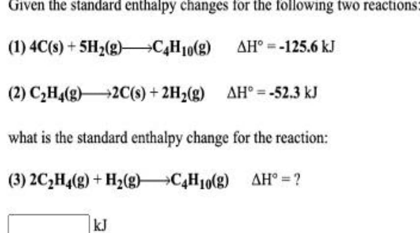 Given the standard enthalpy changes for the following two reactions:
(1) 4C(s) + 5H2(g) C,H10(g)
AH° =-125.6 kJ
(2) C2H4(g)2C(s) + 2H2(g) AH° = -52.3 kJ
what is the standard enthalpy change for the reaction:
(3) 2C,H,(g) + H2(g)C,H10(g) AH° =?
kJ
