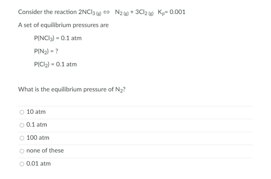 Consider the reaction 2NCI3 (g) + N2(g) + 3CI2 (g) Kp= 0.001
A set of equilibrium pressures are
P(NCI3) = 0.1 atm
P(N2) = ?
P(Cl2) = 0.1 atm
What is the equilibrium pressure of N2?
O 10 atm
O 0.1 atm
O 100 atm
O none of these
O 0.01 atm
