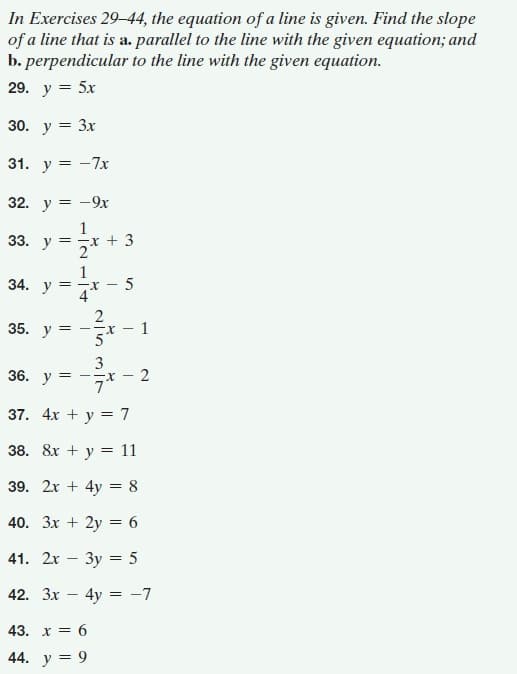 In Exercises 29–44, the equation of a line is given. Find the slope
of a line that is a. parallel to the line with the given equation; and
b. perpendicular to the line with the given equation.
29. у 3 5x
30. y = 3x
31. у 3D —7х
32. у 3D —9х
33. у%3D
+ 3
1
34. у
5
35. у
1
= --X-
3
36. у
--r -
37. 4х + у %3D 7
38. 8х + у 3D 11
39. 2x + 4y = 8
40. Зх + 2y %3 6
41. 2x
3y = 5
42. 3x -
4y = -7
43. х %3D 6
44. y = 9
