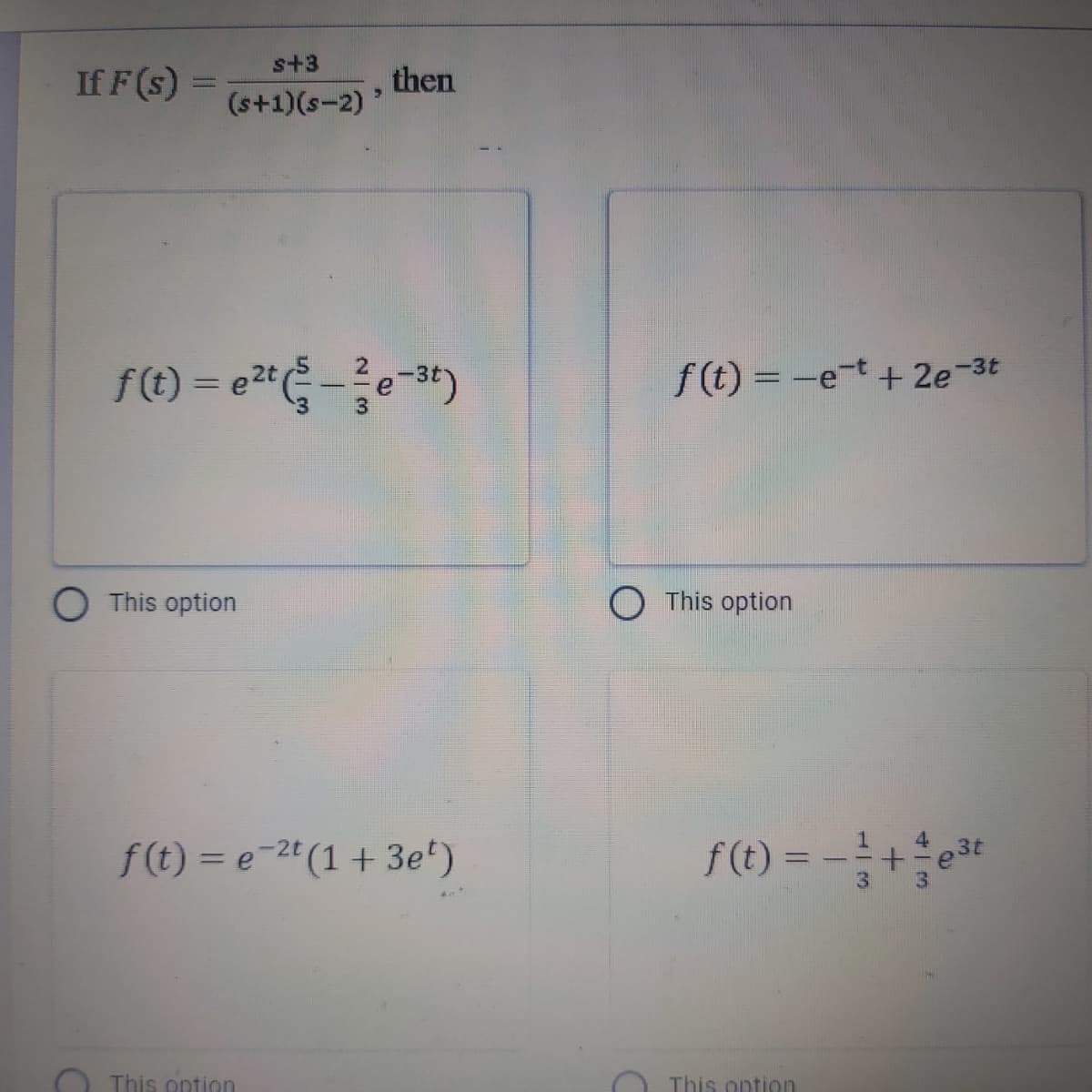 s+3
If F (s) =
then
(s+1)(s-2)
f(t) = e*-
3t)
f(t) = -e-t + 2e-3t
%3D
O This option
O This option
f(1) = -+*
3t
f(t) = e-2"(1 + 3e')
%3D
This ontion
This ontion
