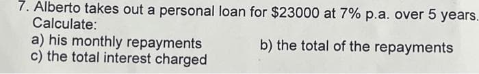 7. Alberto takes out a personal loan for $23000 at 7% p.a. over 5 years.
Calculate:
b) the total of the repayments
a) his monthly repayments
c) the total interest charged