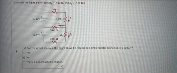 Consider the figure below. (Let R₁ - 3.30 02, and R₂ = 2.2002.)
R₂
www
24.0 V
12.0 V
4.00 (13
www
5.00 12
5.00 (1
ww
R₂4
(a) Can the circuit shown in the figure above be reduced to a single resistor connected to a battery?
Yes
O No
There is not enough information.