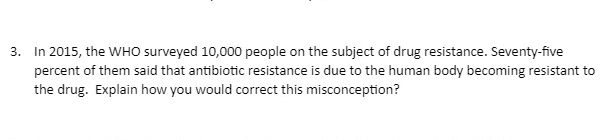 3. In 2015, the WHO surveyed 10,000 people on the subject of drug resistance. Seventy-five
percent of them said that antibiotic resistance is due to the human body becoming resistant to
the drug. Explain how you would correct this misconception?
