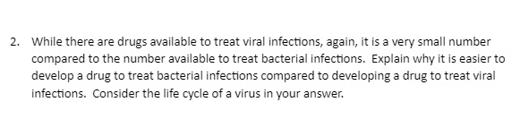 2. While there are drugs available to treat viral infections, again, it is a very small number
compared to the number available to treat bacterial infections. Explain why it is easier to
develop a drug to treat bacterial infections compared to developing a drug to treat viral
infections. Consider the life cycle of a virus in your answer.