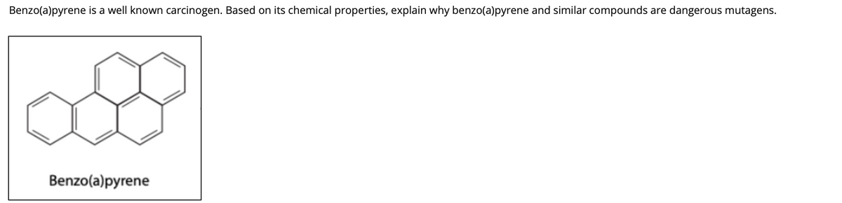 Benzo(a)pyrene is a well known carcinogen. Based on its chemical properties, explain why benzo(a)pyrene and similar compounds are dangerous mutagens.
Benzo(a)pyrene
