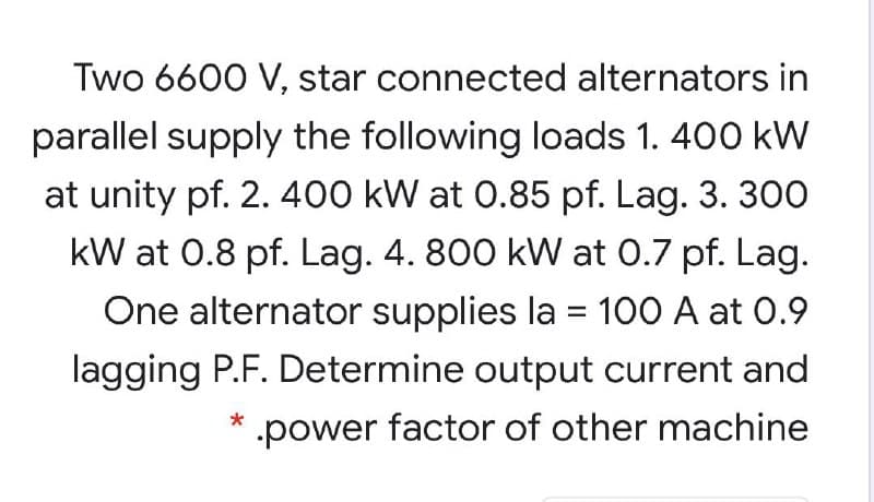 Two 6600 V, star connected alternators in
parallel supply the following loads 1. 400 kW
at unity pf. 2. 400 kW at 0.85 pf. Lag. 3. 300
kW at 0.8 pf. Lag. 4. 800 kW at 0.7 pf. Lag.
One alternator supplies la = 100 A at 0.9
lagging P.F. Determine output current and
power factor of other machine
