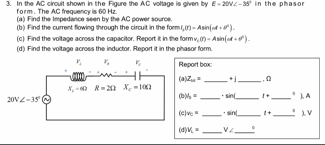 3. In the AC circuit shown in the Figure the AC voltage is given by E 20VZ-35° in the phasor
form. The AC frequency is 60 Hz
(a) Find the Impedance seen by the AC power source.
(b) Find the current flowing through the circuit in the form /,(t) Asin(t+).
+ 0°).
(c) Find the voltage across the capacitor. Report it in the form v(t) Asin(at
=
(d) Find the voltage across the inductor. Report it in the phasor form.
VL
Ve
Report box:
+
HH
(a)Ziot
Ω
X102
R =2Q
0
sin(
(b)s
, A
t+
20VZ-35 (
(c)Vc
sin(
), V
0
V 2
(d)VL
