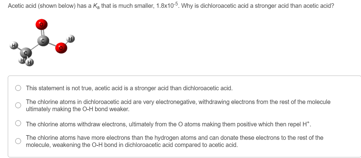 Acetic acid (shown below) has a Ka that is much smaller, 1.8x105. Why is dichloroacetic acid a stronger acid than acetic acid?
This statement is not true, acetic acid is a stronger acid than dichloroacetic acid.
The chlorine atoms in dichloroacetic acid are very electronegative, withdrawing electrons from the rest of the molecule
ultimately making the O-H bond weaker.
The chlorine atoms withdraw electrons, ultimately from the O atoms making them positive which then repel H*.
The chlorine atoms have more electrons than the hy
molecule, weakening the O-H bond in dichloroacetic acid compared to acetic acid.
atoms and can donate these electrons to the rest of the
