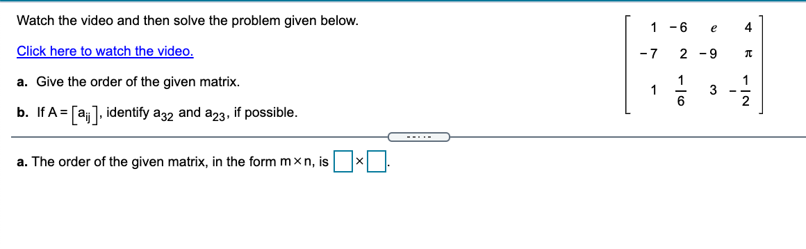 Watch the video and then solve the problem given below.
1 -6
e
4
Click here to watch the video.
- 7
2 -9
1
1
6
a. Give the order of the given matrix.
1
2
b. If A
= [aj], identify a32 and a23, if possible.
--..-
a. The order of the given matrix, in the form m×n, is
3.
