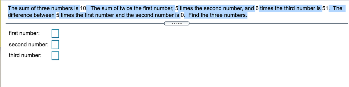 The sum of three numbers is 10. The sum of twice the first number, 5 times the second number, and 6 times the third number is 51. The
difference between 5 times the first number and the second number is 0. Find the three numbers.
first number:
second number:
third number:

