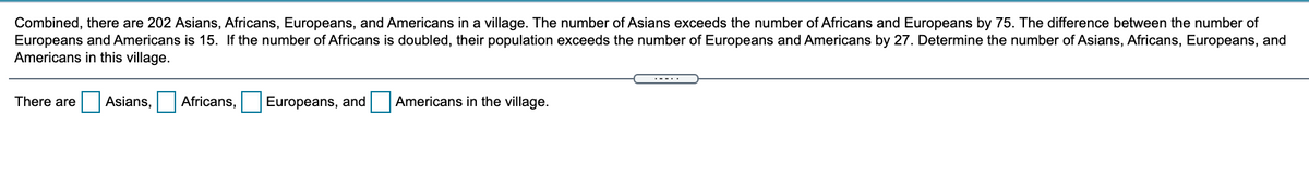 Combined, there are 202 Asians, Africans, Europeans, and Americans in a village. The number of Asians exceeds the number of Africans and Europeans by 75. The difference between the number of
Europeans and Americans is 15. If the number of Africans is doubled, their population exceeds the number of Europeans and Americans by 27. Determine the number of Asians, Africans, Europeans, and
Americans in this village.
There are
Asians,
Africans,
Europeans, and
Americans in the village.
