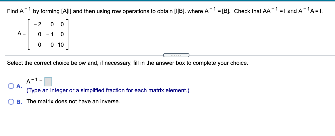 - 1
by forming [A|l] and then using row operations to obtain [I|B], where A-"
- 1
=I and A-1A =I.
Find A
= [B]. Check that AA
- 2
A =
0 - 1
O 10
--..-
Select the correct choice below and, if necessary, fill in the answer box to complete your choice.
A-1=
O A.
(Type an integer or a simplified fraction for each matrix element.)
O B. The matrix does not have an inverse.
