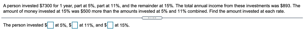 A person invested $7300 for 1 year, part at 5%, part at 11%, and the remainder at 15%. The total annual income from these investments was $893. The
amount of money invested at 15% was $500 more than the amounts invested at 5% and 11% combined. Find the amount invested at each rate.
The person invested $
at 5%, $ at 11%, and $ at 15%.
