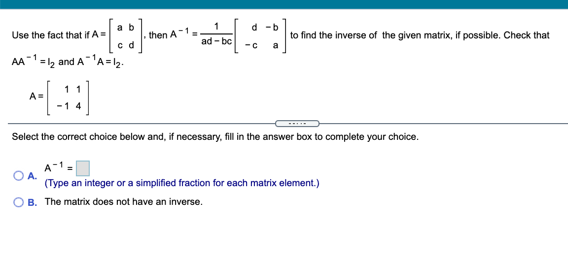 a b
1
d -b
- 1
Use the fact that if A =
then A
to find the inverse of the given matrix, if possible. Check that
ad - bc
c d
- c
a
- 1
AA
= l2 and A'A= 12.
11
A =
1 4
--..-
Select the correct choice below and, if necessary, fill in the answer box to complete your choice.
A-1
O A.
(Type an integer or a simplified fraction for each matrix element.)
O B. The matrix does not have an inverse.
