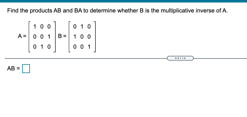Find the products AB and BA to determine whether B is the multiplicative inverse of A.
10 0
0 1 0
A =
0 0 1
B =
10 0
0 10
0 0 1
AB =
