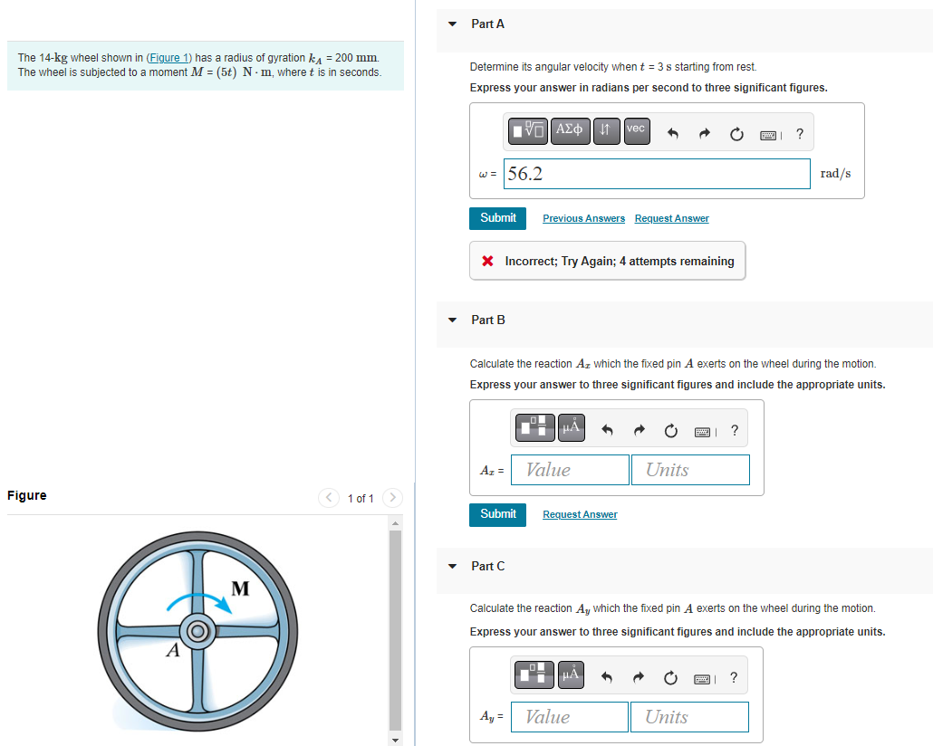 The 14-kg wheel shown in (Figure 1) has a radius of gyration kд = 200 mm.
The wheel is subjected to a moment M = (5t) N-m, where t is in seconds.
Figure
M
1 of 1
Part A
Determine its angular velocity when t = 3 s starting from rest.
Express your answer radians per second to three significant figures.
w = 56.2
Submit
Part B
* Incorrect; Try Again; 4 attempts remaining
Az =
Submit
AΣ1 vec ↑
Part C
Previous Answers Request Answer
Calculate the reaction Az which the fixed pin A exerts on the wheel during the motion.
Express your answer to three significant figures and include the appropriate units.
A₁ =
Value
Request Answer
| MA
Units
Value
Calculate the reaction Ay which the fixed pin A exerts on the wheel during the motion.
Express your answer to three significant figures and include the appropriate units.
?
?
Units
rad/s