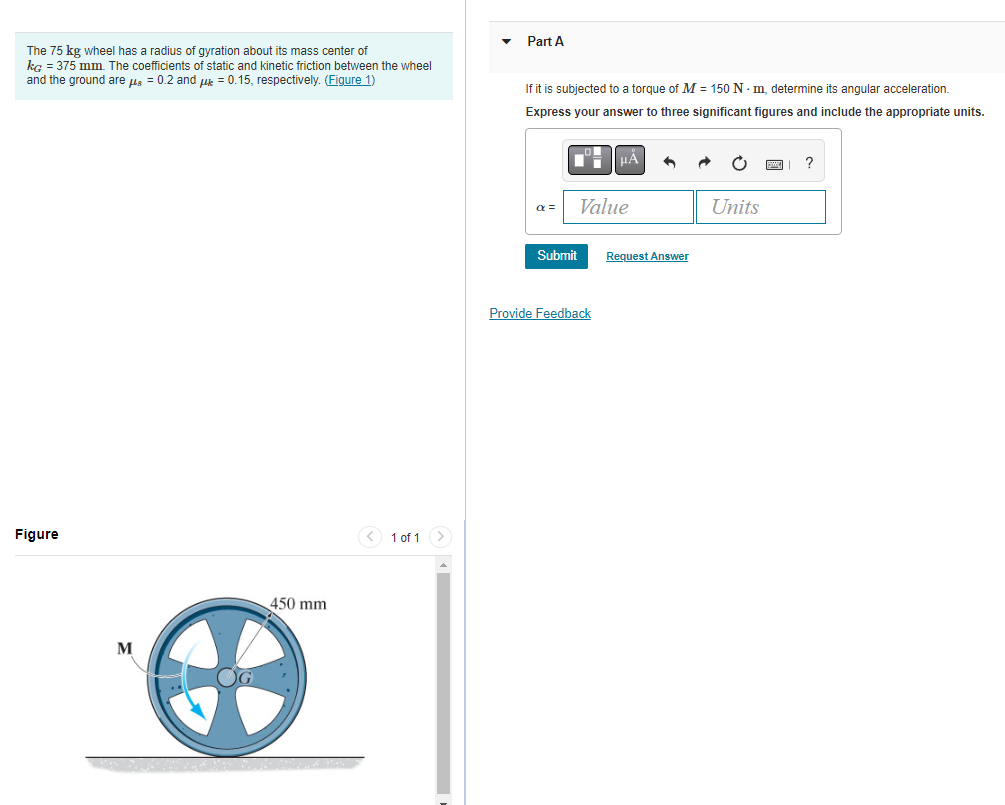 The 75 kg wheel has a radius of gyration about its mass center of
kg = 375 mm. The coefficients of static and kinetic friction between the wheel
and the ground are μ = 0.2 and μ = 0.15, respectively. (Figure 1)
Figure
M
450 mm
< 1 of 1
Part A
If it is subjected to a torque of M = 150 Nm, determine its angular acceleration.
Express your answer to three significant figures and include the appropriate units.
■= μÅ
α =
Submit
Value
Provide Feedback
Request Answer
Units
?