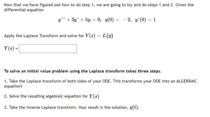 Now that we have figured out how to do step 1, we are going to try and do steps 1 and 2. Given the
differential equation
y" + 3y' + 5y = 0, y(0) = - 2, y'(0) = 1
Apply the Laplace Transform and solve for Y(s) = L{y}
Y(s) =
To solve an initial value problem using the Laplace transform takes three steps.
1. Take the Laplace transform of both sides of your ODE. This transforms your ODE into an ALGEBRAIC
equation!
2. Solve the resulting algebraic equation for Y(s)
3. Take the inverse Laplace transform. Your result is the solution, y(t).
