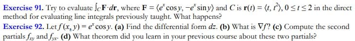 Exercise 91. Try to evaluate ScF dr, where F = (e"cosy, -e siny) and C is r(t) = (t, ),0<Is2 in the direct
method for evaluating line integrals previously taught. What happens?
Exercise 92. Let f (x, y) = e* cosy. (a) Find the differential form dz. (b) What is Vf? (c) Compute the second
partials fry and fr- (d) What theorem did you learn in your previous course about these two partials?
