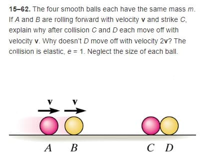 15-62. The four smooth balls each have the same mass m.
If A and B are rolling forward with velocity v and strike C,
explain why after collision C and D each move off with
velocity v. Why doesn't D move off with velocity 2v? The
collision is elastic, e = 1. Neglect the size of each ball.
А В
A
C D
