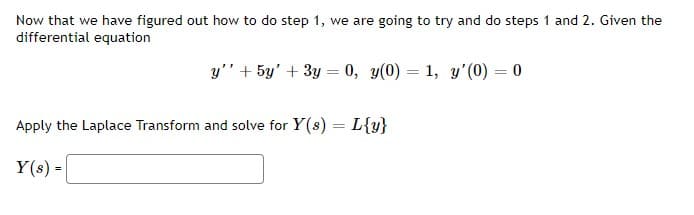 Now that we have figured out how to do step 1, we are going to try and do steps 1 and 2. Given the
differential equation
y" + 5y' + 3y = 0, y(0) = 1, y'(0) = 0
Apply the Laplace Transform and solve for Y(s) = L{y}
Y(s) =

