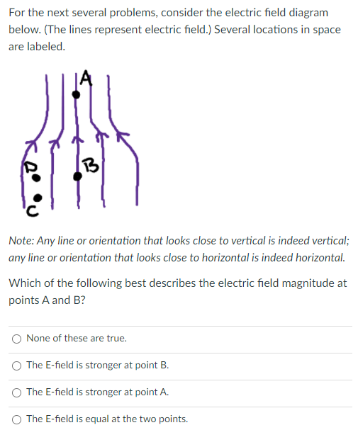 For the next several problems, consider the electric field diagram
below. (The lines represent electric field.) Several locations in space
are labeled.
1B
Note: Any line or orientation that looks close to vertical is indeed vertical;
any line or orientation that looks close to horizontal is indeed horizontal.
Which of the following best describes the electric field magnitude at
points A and B?
O None of these are true.
O The E-field is stronger at point B.
O The E-field is stronger at point A.
O The E-field is equal at the two points.
