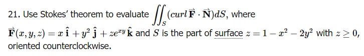 21. Use Stokes' theorem to evaluate (curl F.N)ds, where
………………………………………………...
F(x, y, z) = x î + y² ĵ + zey and S is the part of surface z = 1 - x² – 2y² with z ≥ 0,
oriented counterclockwise.