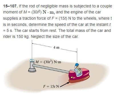 15-107. If the rod of negligible mass is subjected to a couple
moment of M = (302) N - m, and the engine of the car
supplies a traction force of F = (15t) N to the wheels, where t
is in seconds, determine the speed of the car at the instant i
= 5 s. The car starts from rest. The total mass of the car and
rider is 150 kg. Neglect the size of the car.
4 m
M= (301) N-m
%3!
F = 15t N
